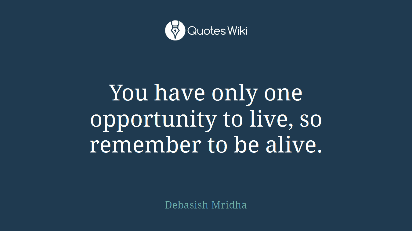 You have only one opportunity to live, so remember to be alive.