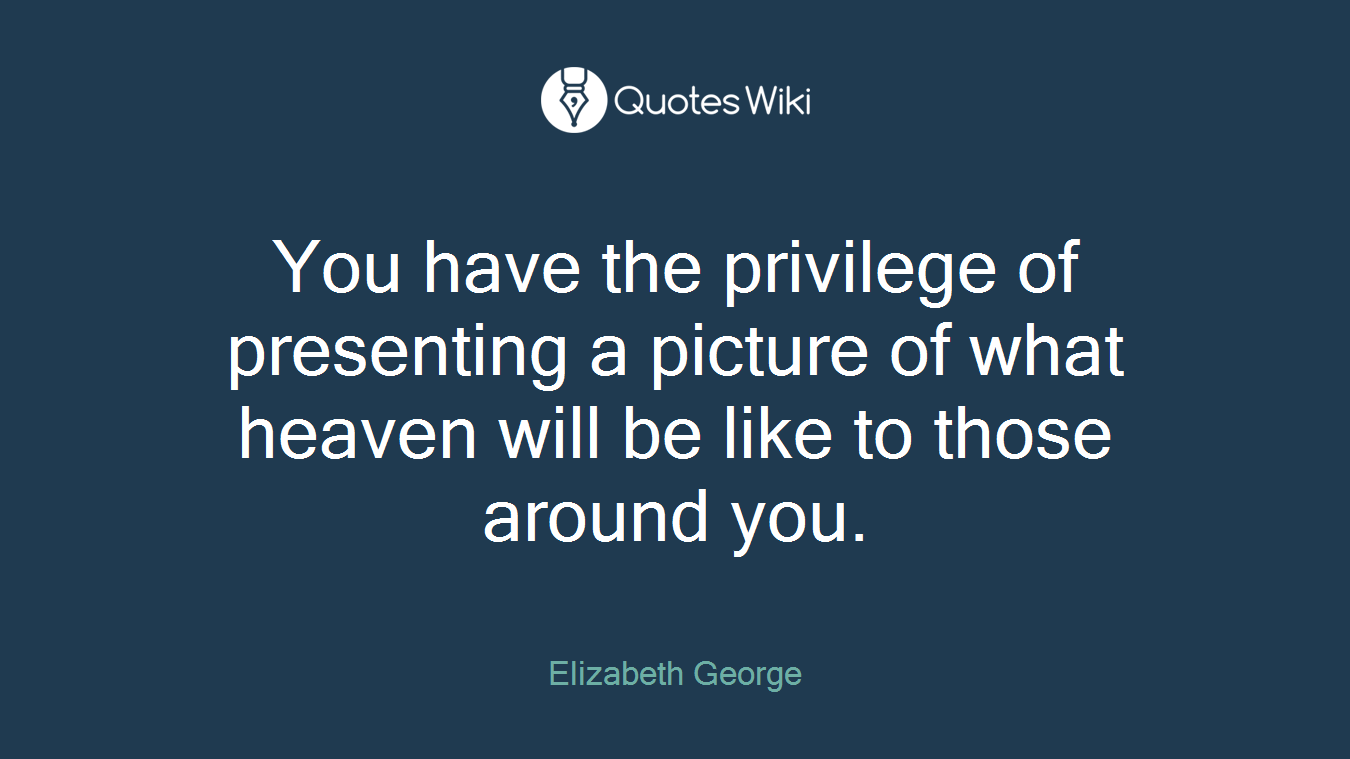 You have the privilege of presenting a picture of what heaven will be like to those around you.