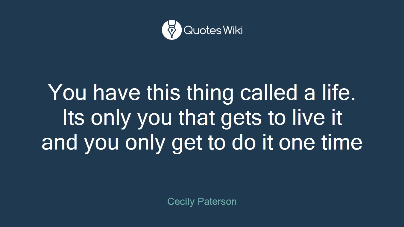 You have this thing called a life. Its only you that gets to live it and you only get to do it one time