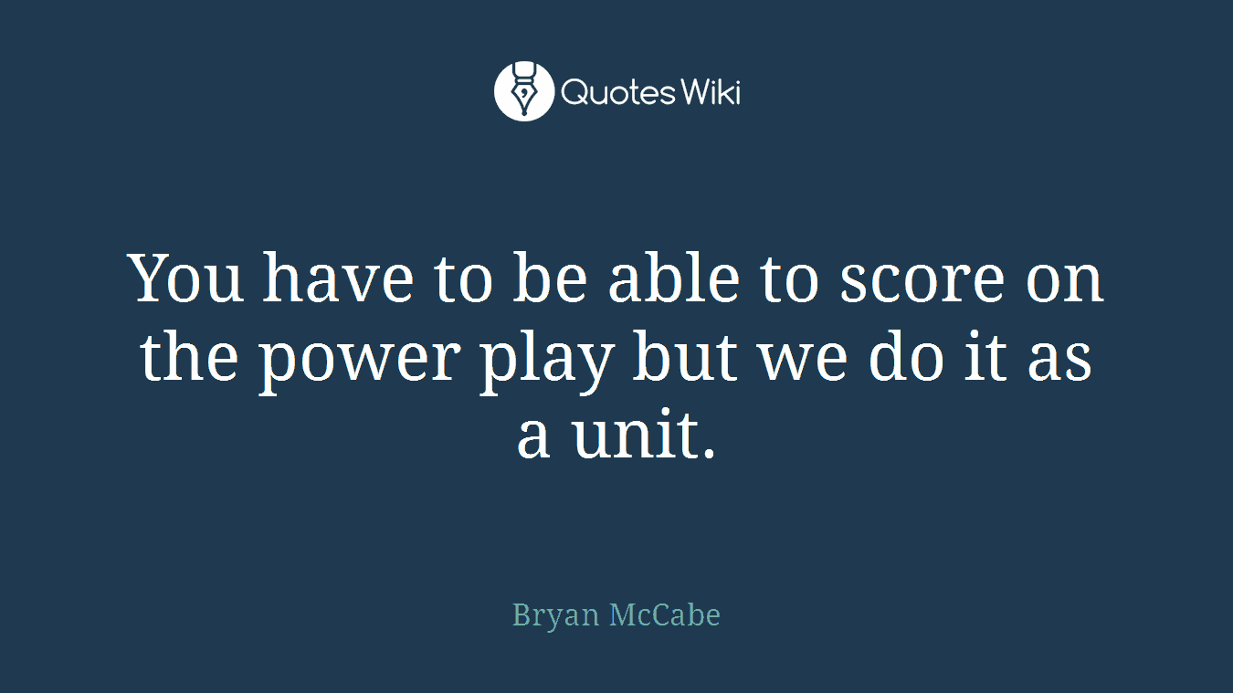 You have to be able to score on the power play but we do it as a unit.