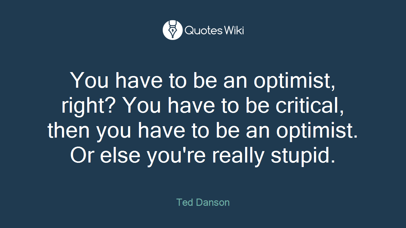 You have to be an optimist, right? You have to be critical, then you have to be an optimist. Or else you're really stupid.