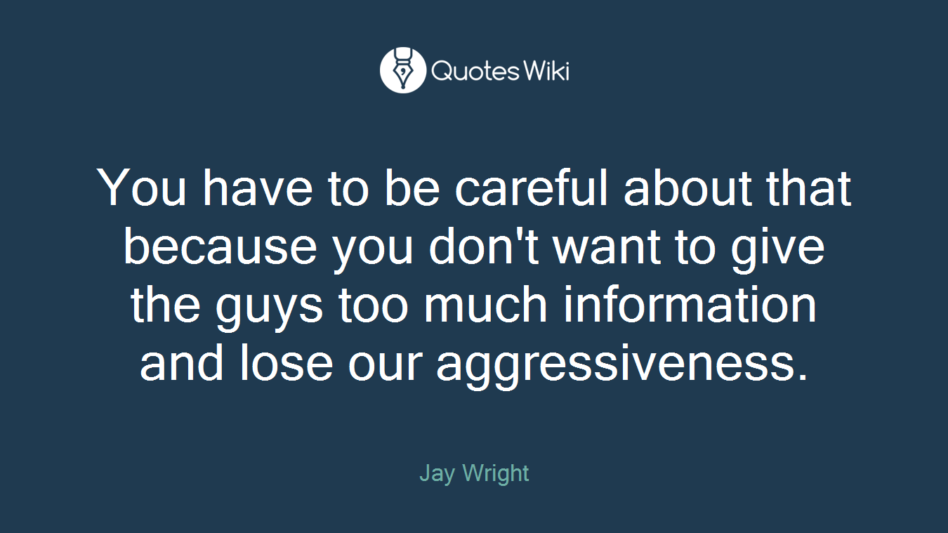 You have to be careful about that because you don't want to give the guys too much information and lose our aggressiveness.