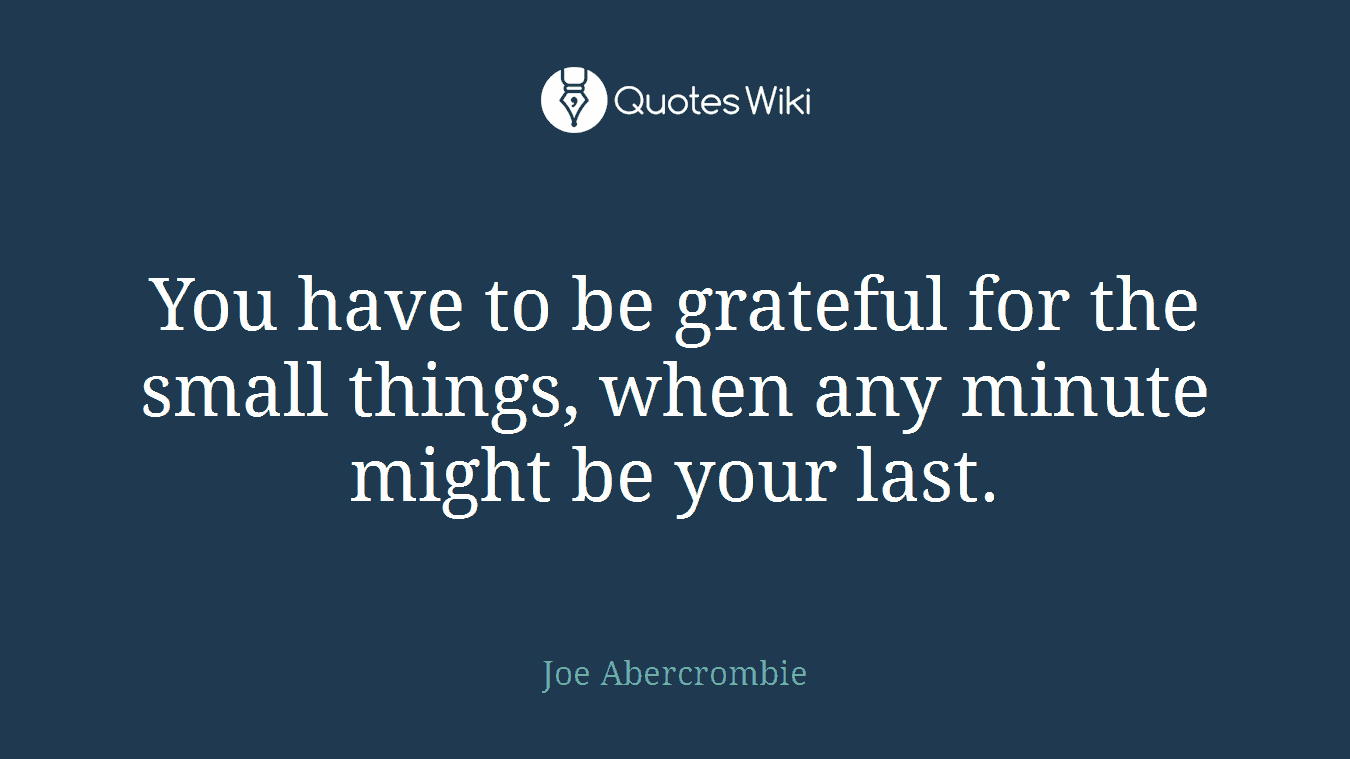 You have to be grateful for the small things, when any minute might be your last.