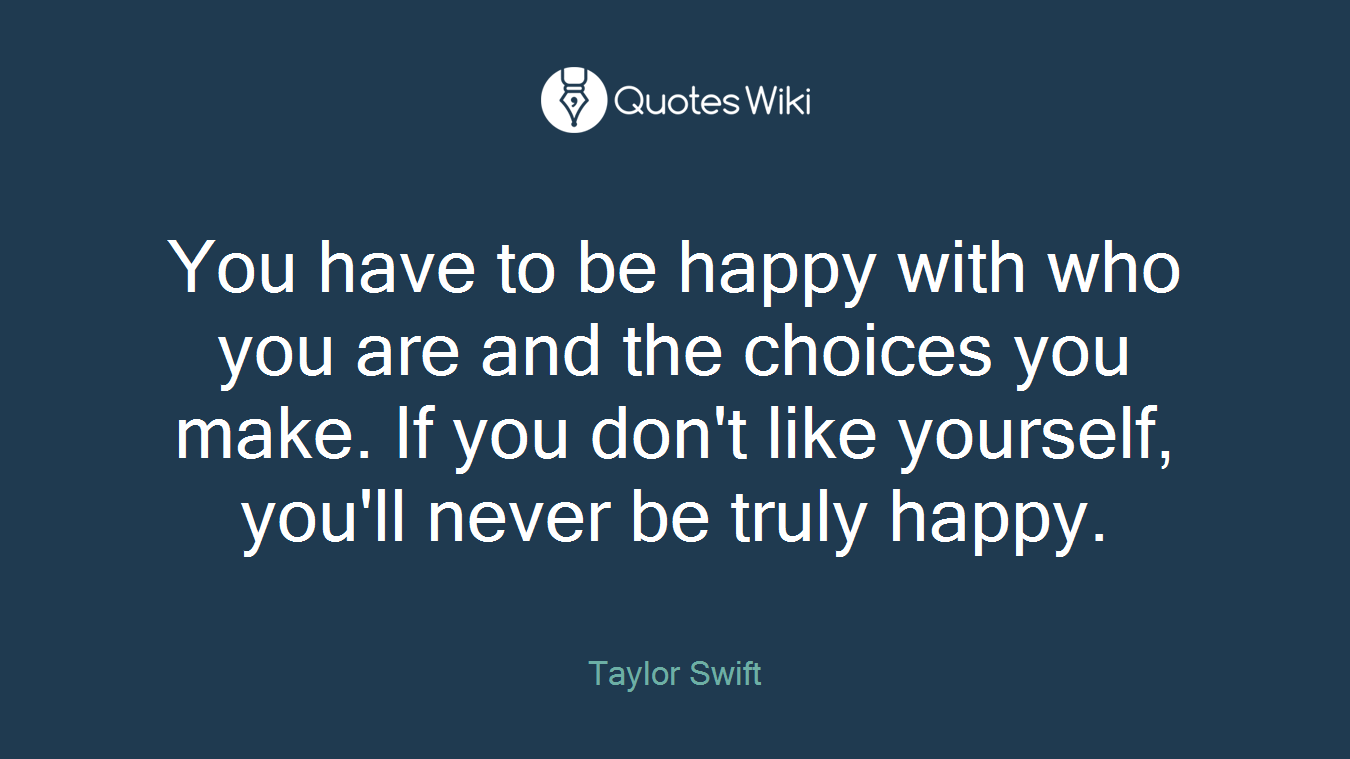You have to be happy with who you are and the choices you make. If you don't like yourself, you'll never be truly happy.