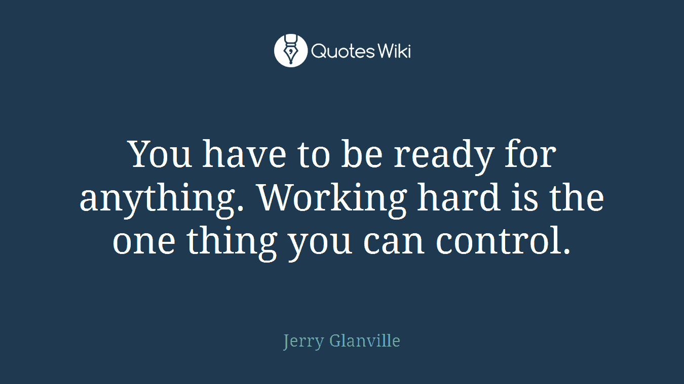 You have to be ready for anything. Working hard is the one thing you can control.