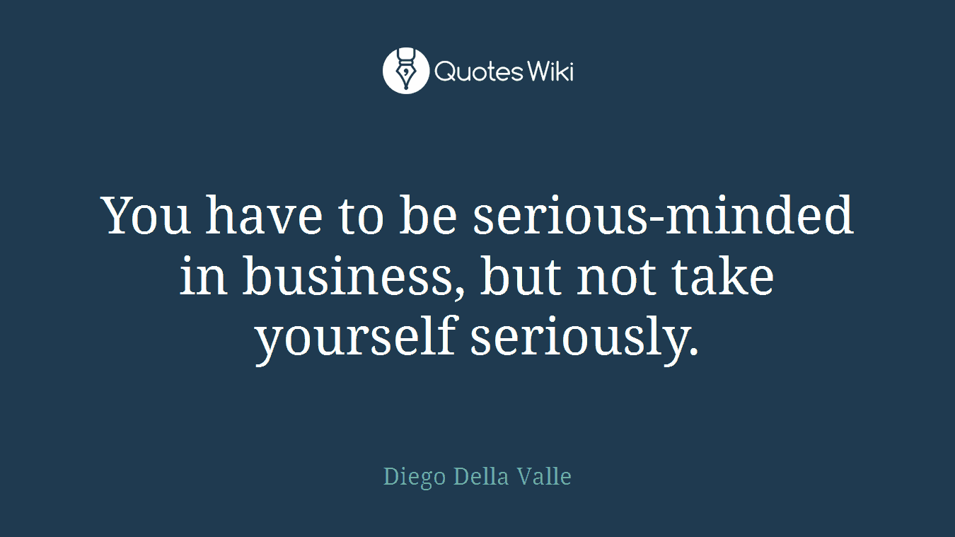 You have to be serious-minded in business, but not take yourself seriously.