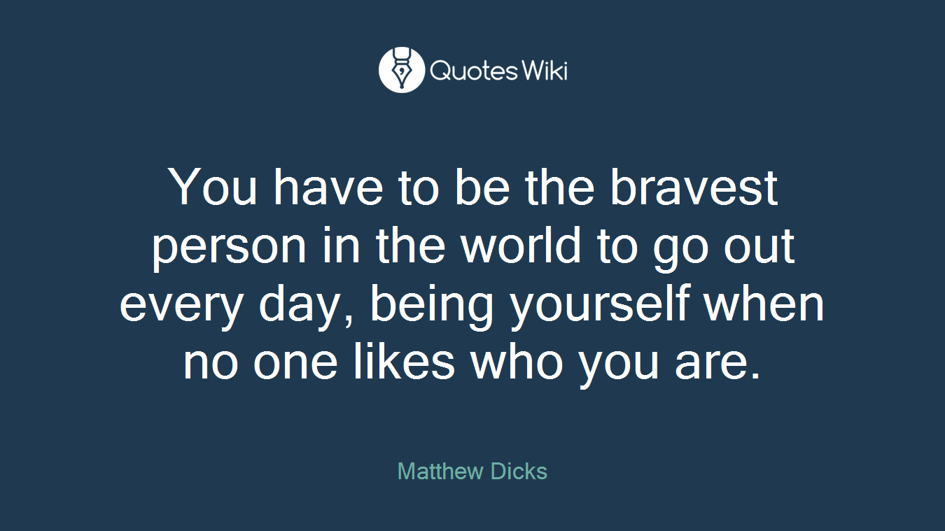 You have to be the bravest person in the world to go out every day, being yourself when no one likes who you are.