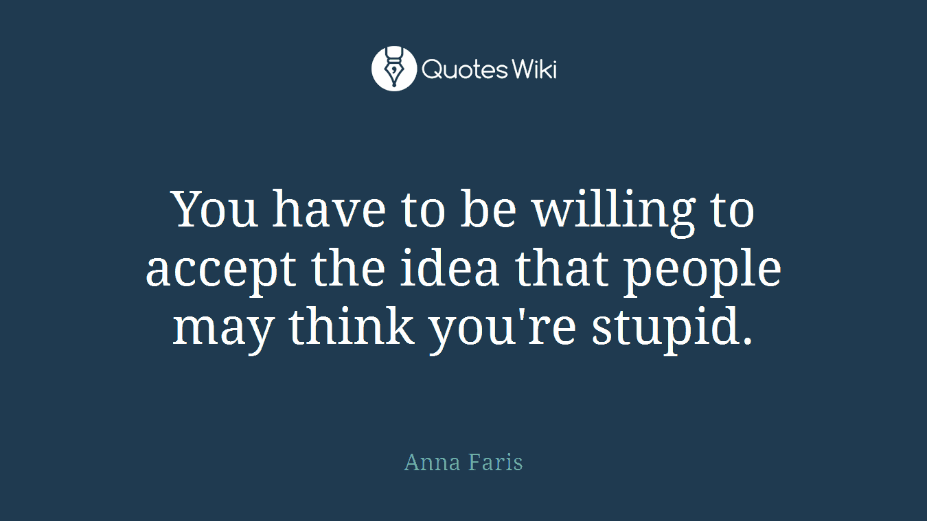 You have to be willing to accept the idea that people may think you're stupid.