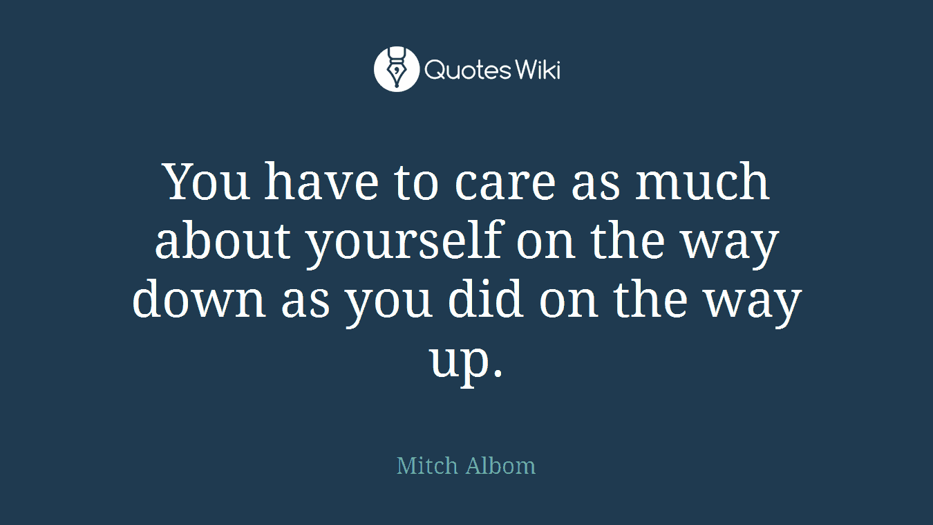 You have to care as much about yourself on the way down as you did on the way up.