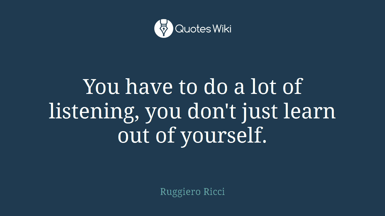 You have to do a lot of listening, you don't just learn out of yourself.