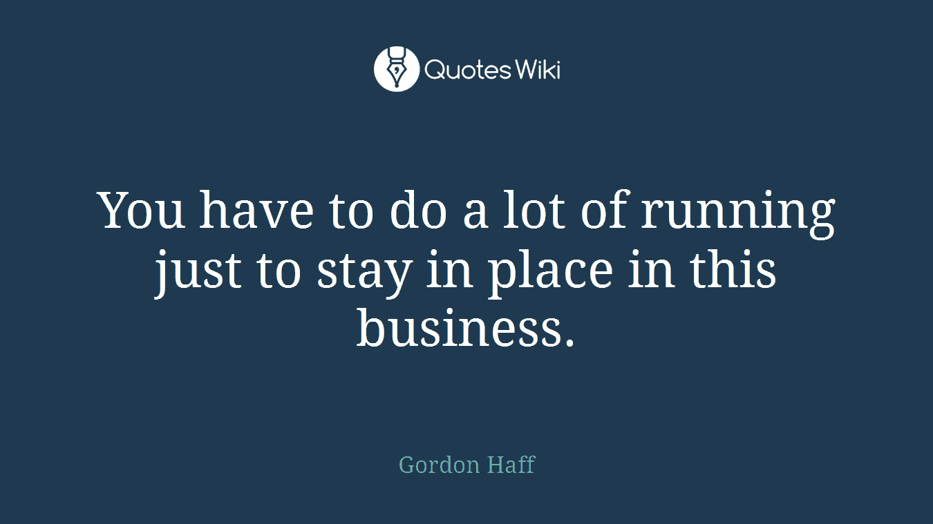 You have to do a lot of running just to stay in place in this business.