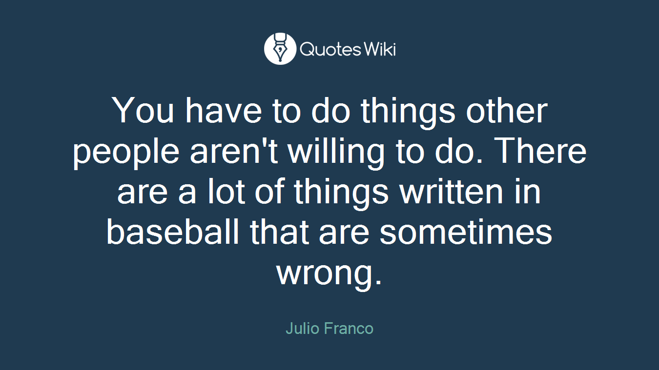 You have to do things other people aren't willing to do. There are a lot of things written in baseball that are sometimes wrong.