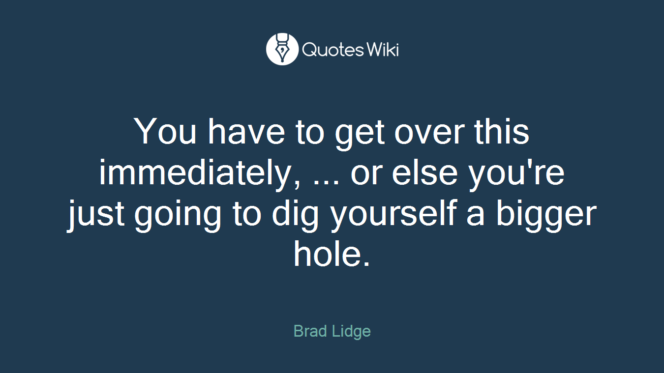 You have to get over this immediately, ... or else you're just going to dig yourself a bigger hole.