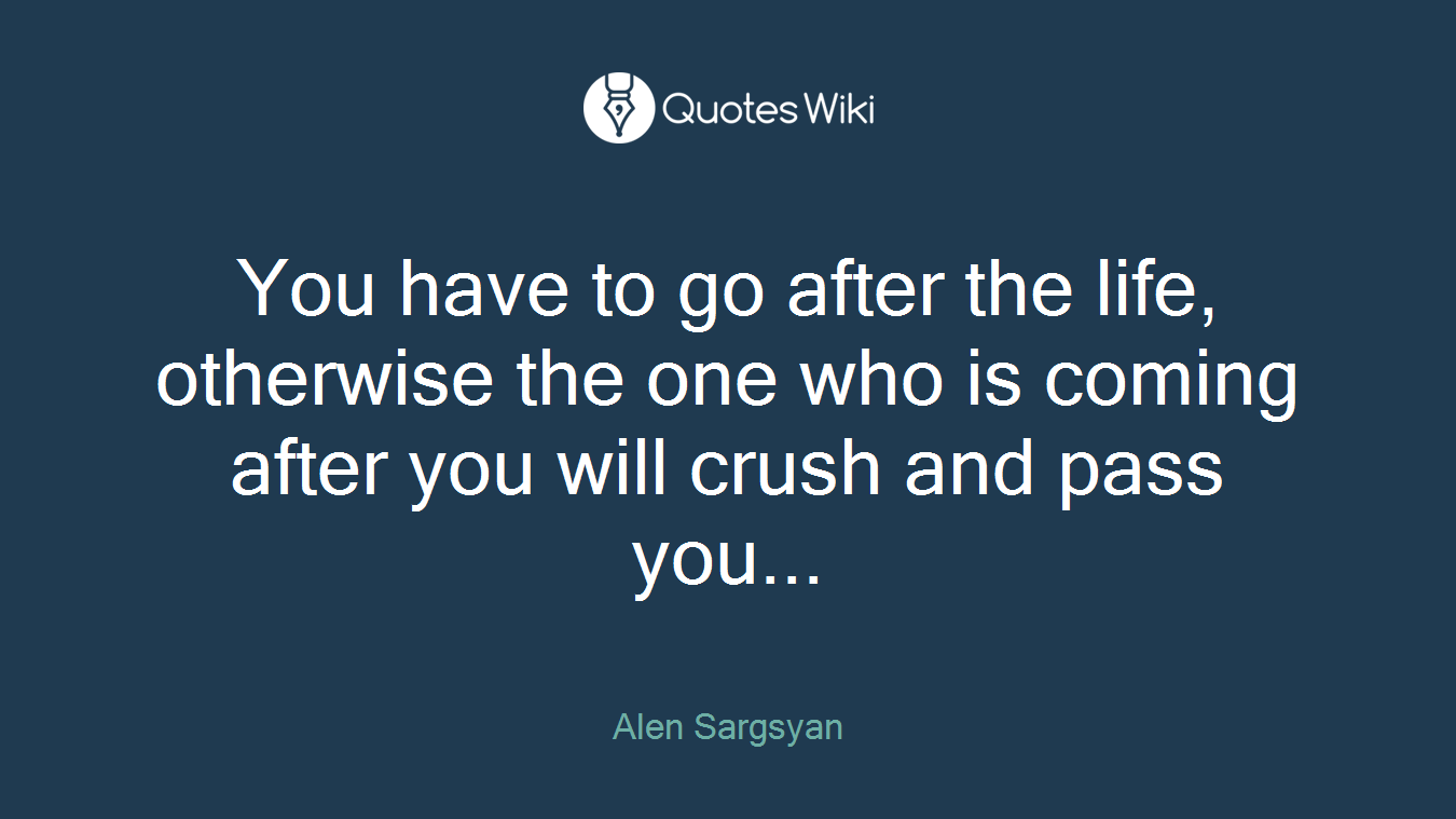 You have to go after the life, otherwise the one who is coming after you will crush and pass you...