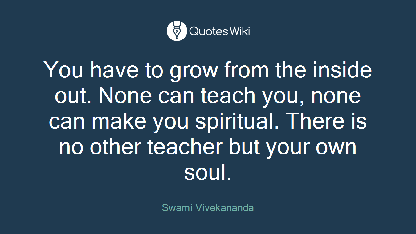 You have to grow from the inside out. None can teach you, none can make you spiritual. There is no other teacher but your own soul.