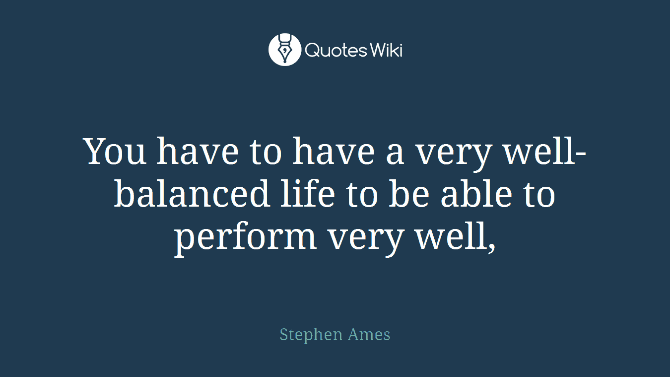 You have to have a very well-balanced life to be able to perform very well,