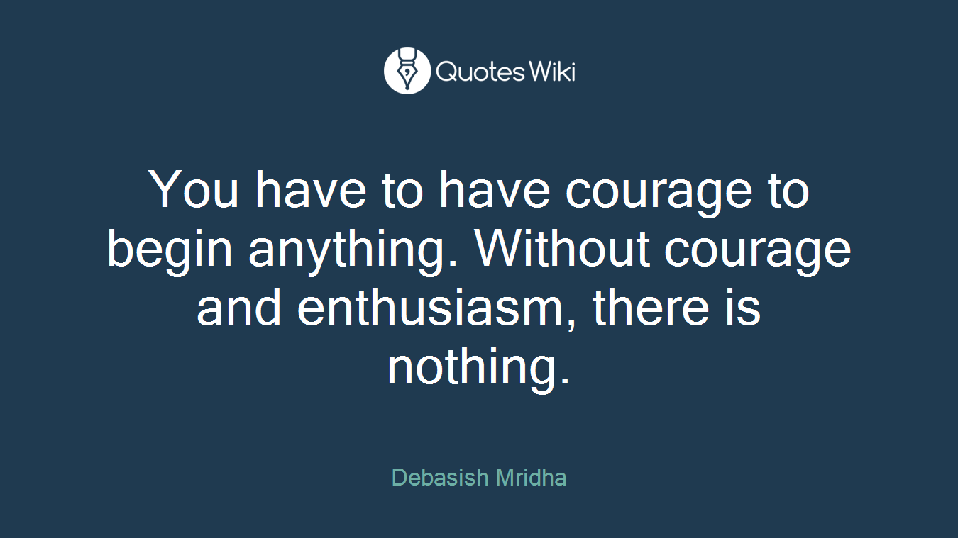 You have to have courage to begin anything. Without courage and enthusiasm, there is nothing.