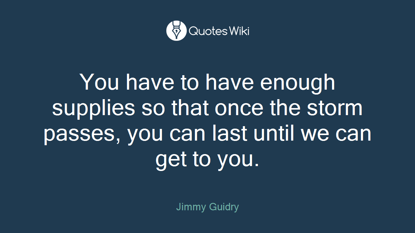 You have to have enough supplies so that once the storm passes, you can last until we can get to you.