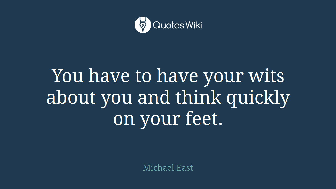 You have to have your wits about you and think quickly on your feet.