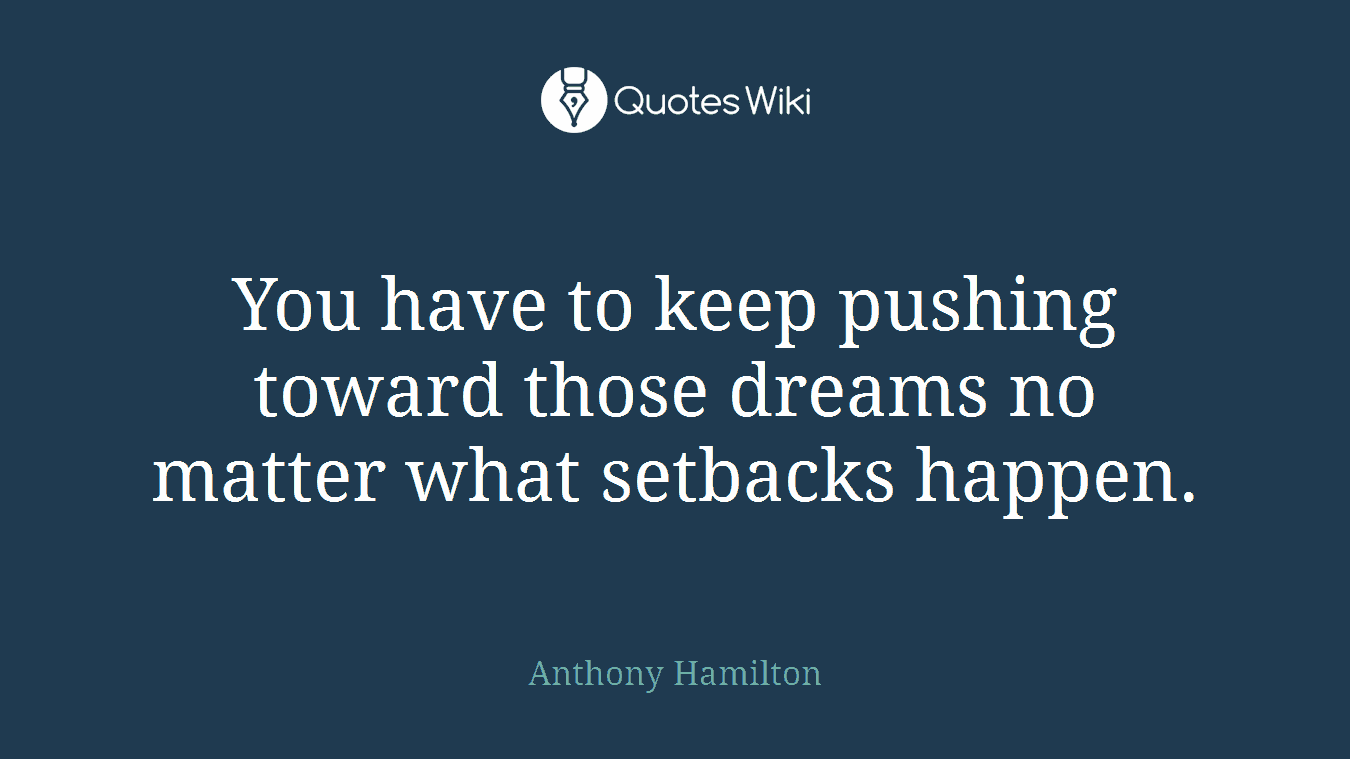 You have to keep pushing toward those dreams no matter what setbacks happen.