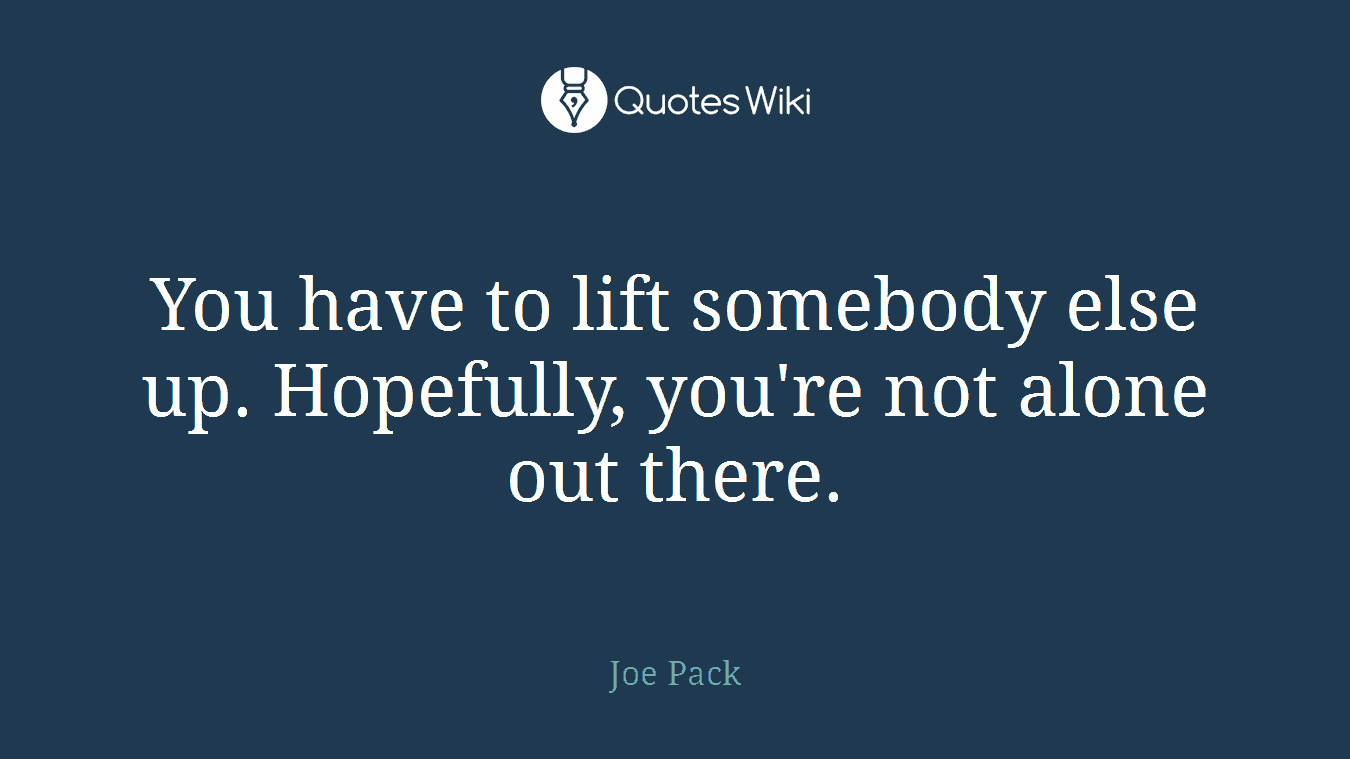 You have to lift somebody else up. Hopefully, you're not alone out there.