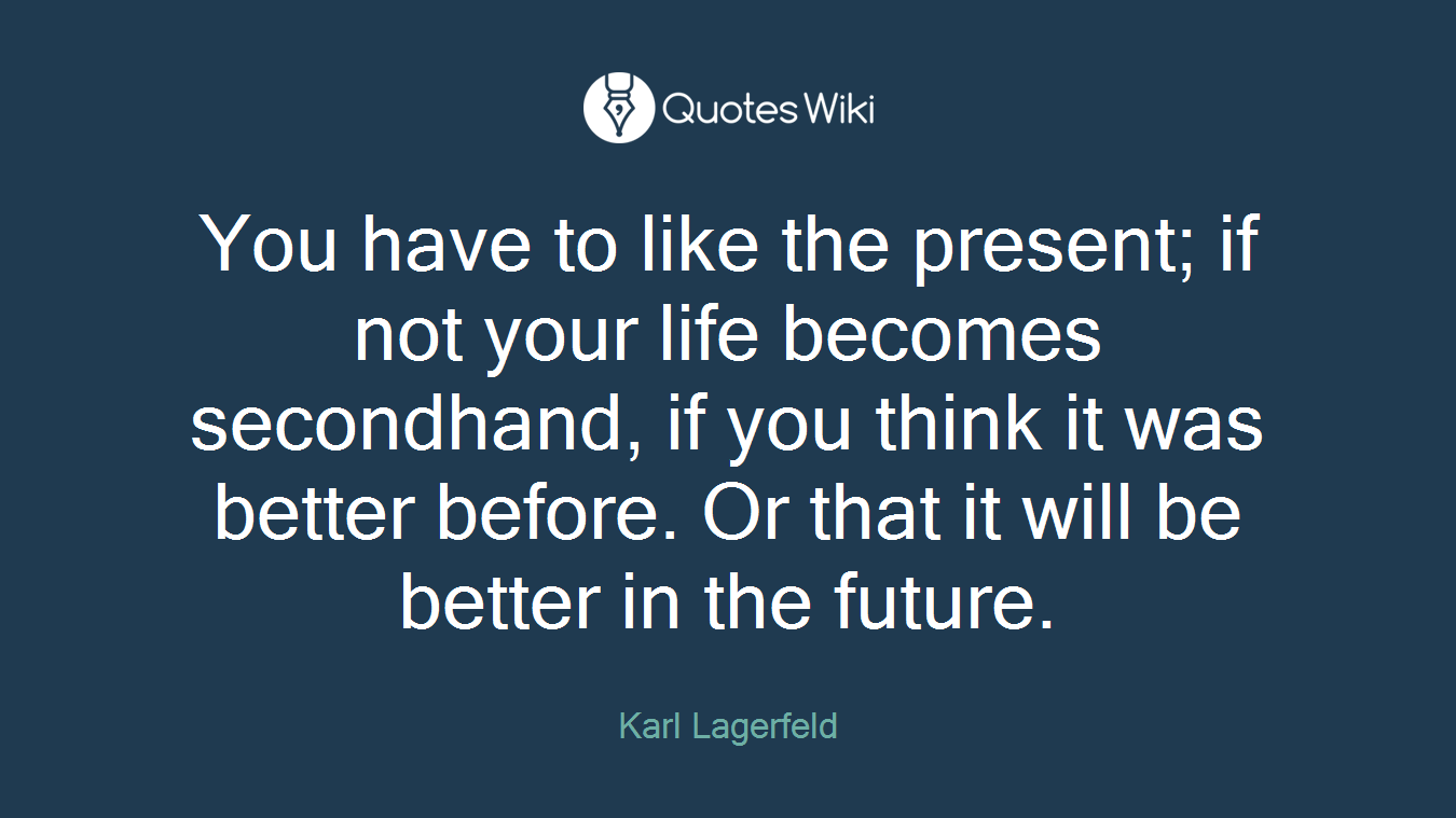 You have to like the present; if not your life becomes secondhand, if you think it was better before. Or that it will be better in the future.