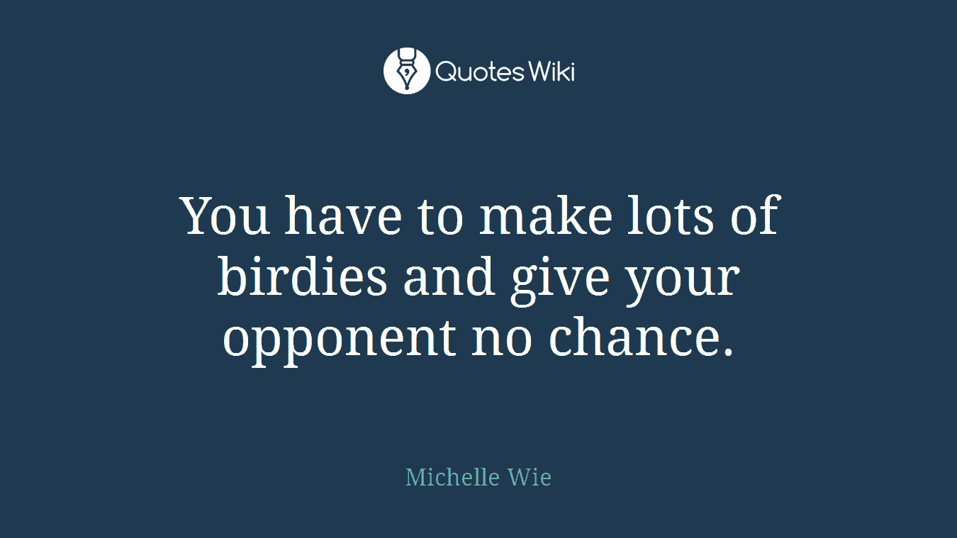 You have to make lots of birdies and give your opponent no chance.