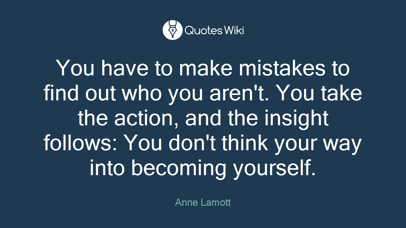 You have to make mistakes to find out who you aren't. You take the action, and the insight follows: You don't think your way into becoming yourself.