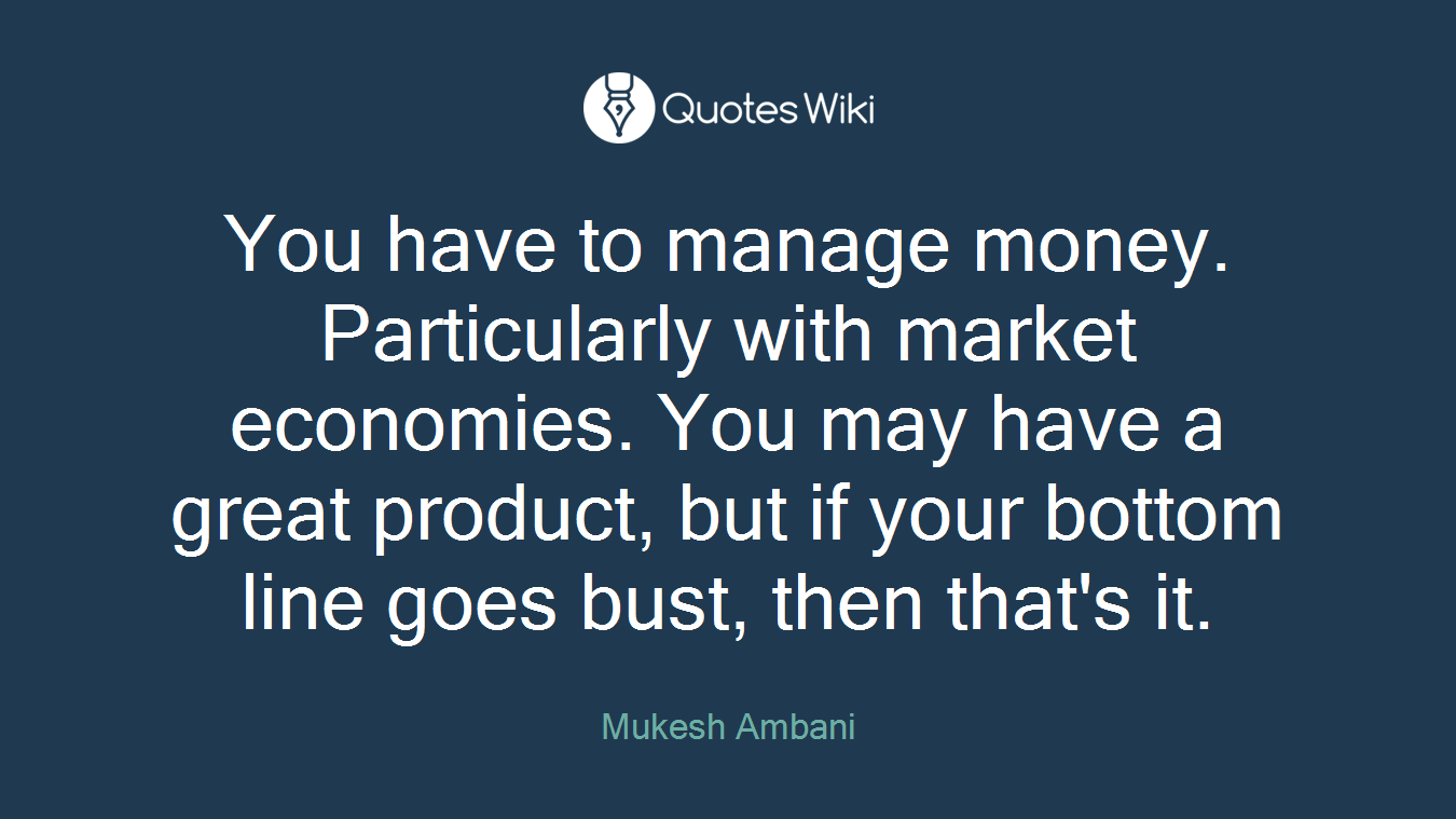 You have to manage money. Particularly with market economies. You may have a great product, but if your bottom line goes bust, then that's it.