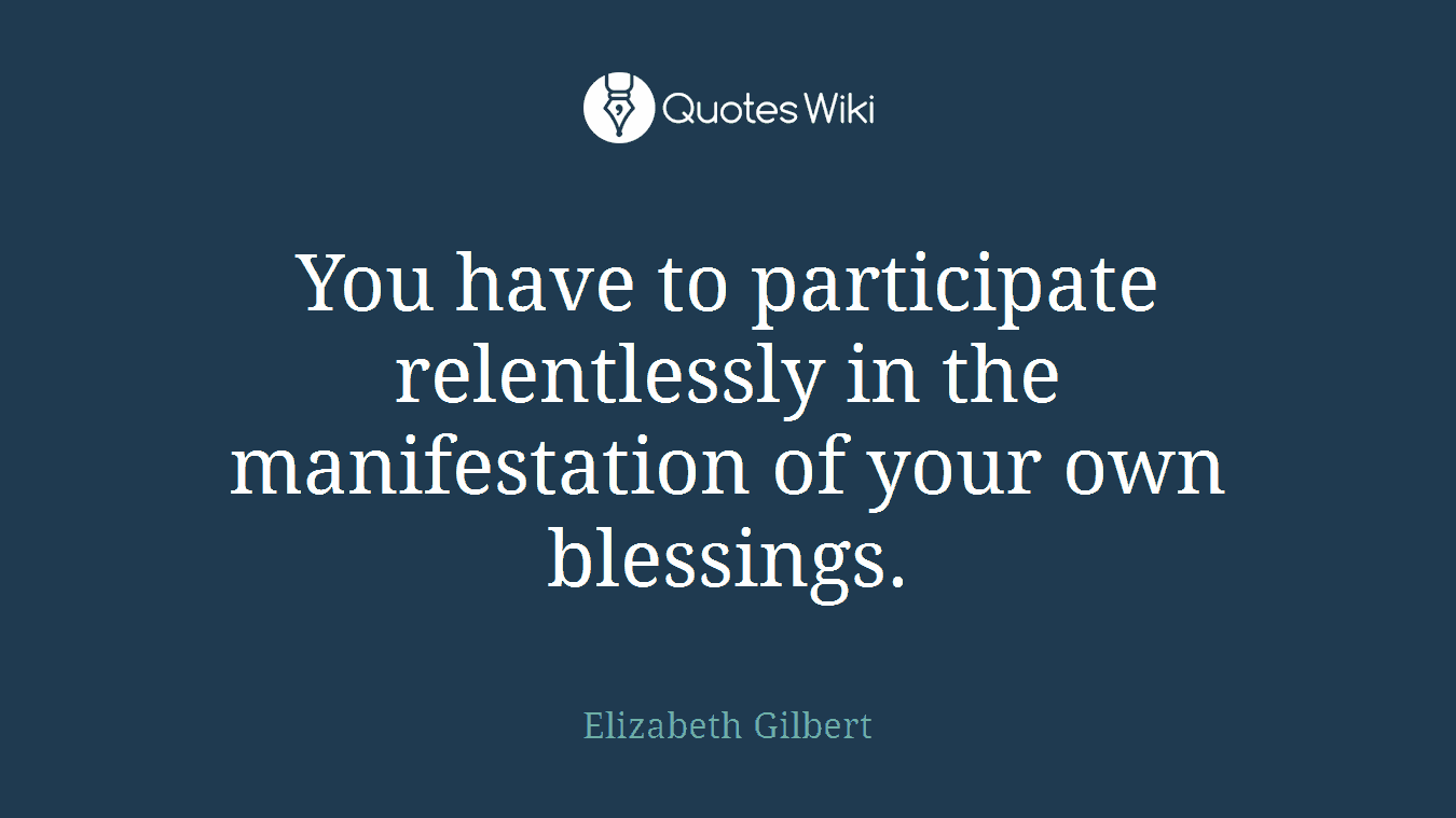 You have to participate relentlessly in the manifestation of your own blessings.