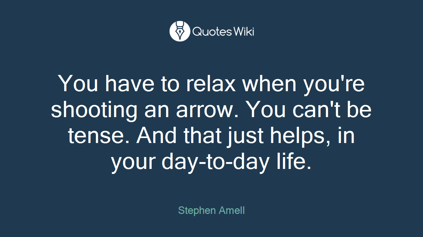 You have to relax when you're shooting an arrow. You can't be tense. And that just helps, in your day-to-day life.