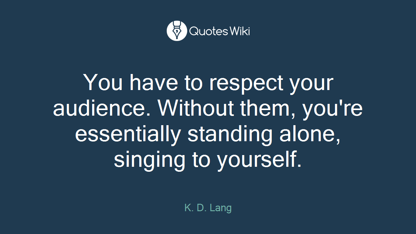 You have to respect your audience. Without them, you're essentially standing alone, singing to yourself.