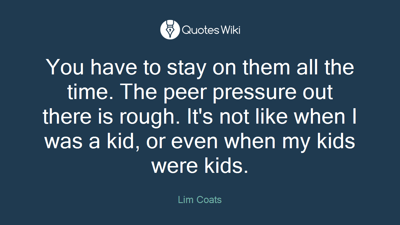 You have to stay on them all the time. The peer pressure out there is rough. It's not like when I was a kid, or even when my kids were kids.