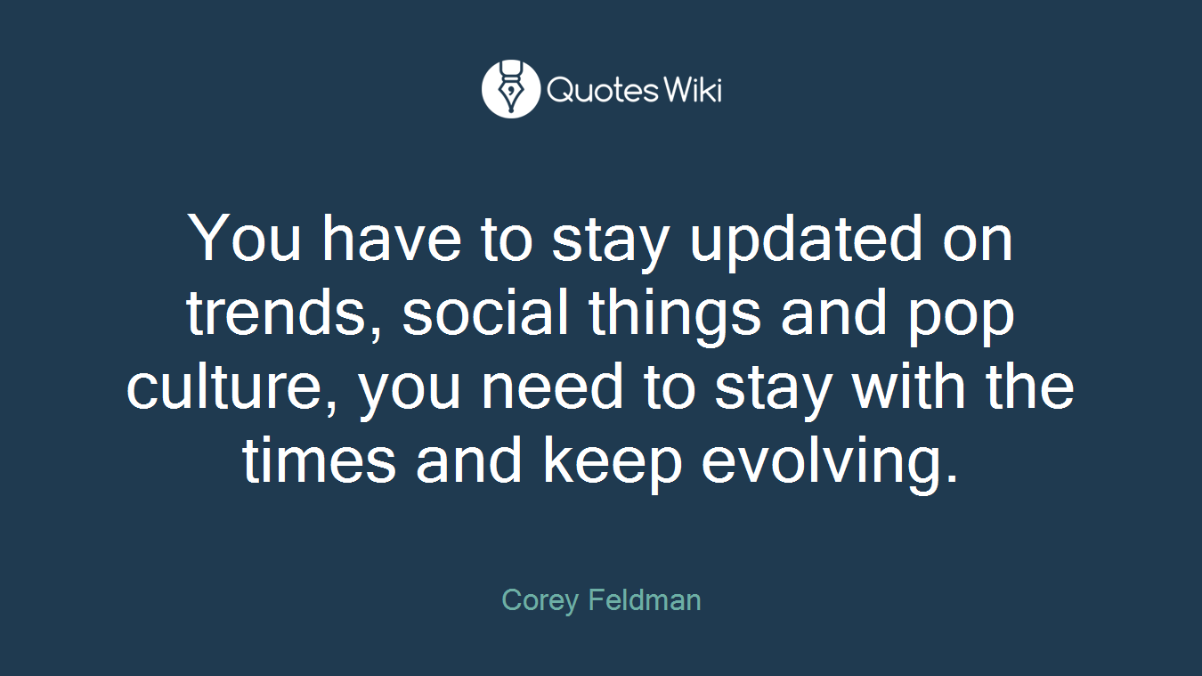 You have to stay updated on trends, social things and pop culture, you need to stay with the times and keep evolving.