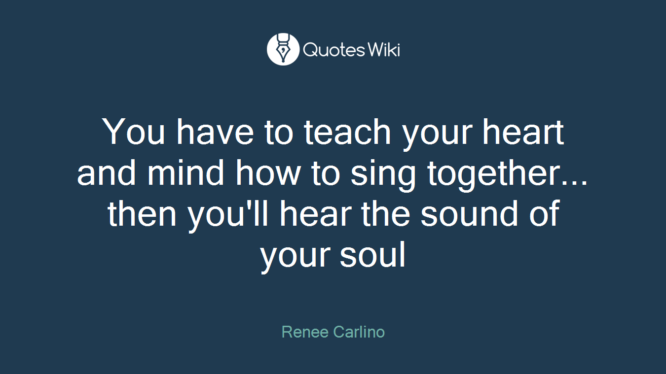You have to teach your heart and mind how to sing together... then you'll hear the sound of your soul