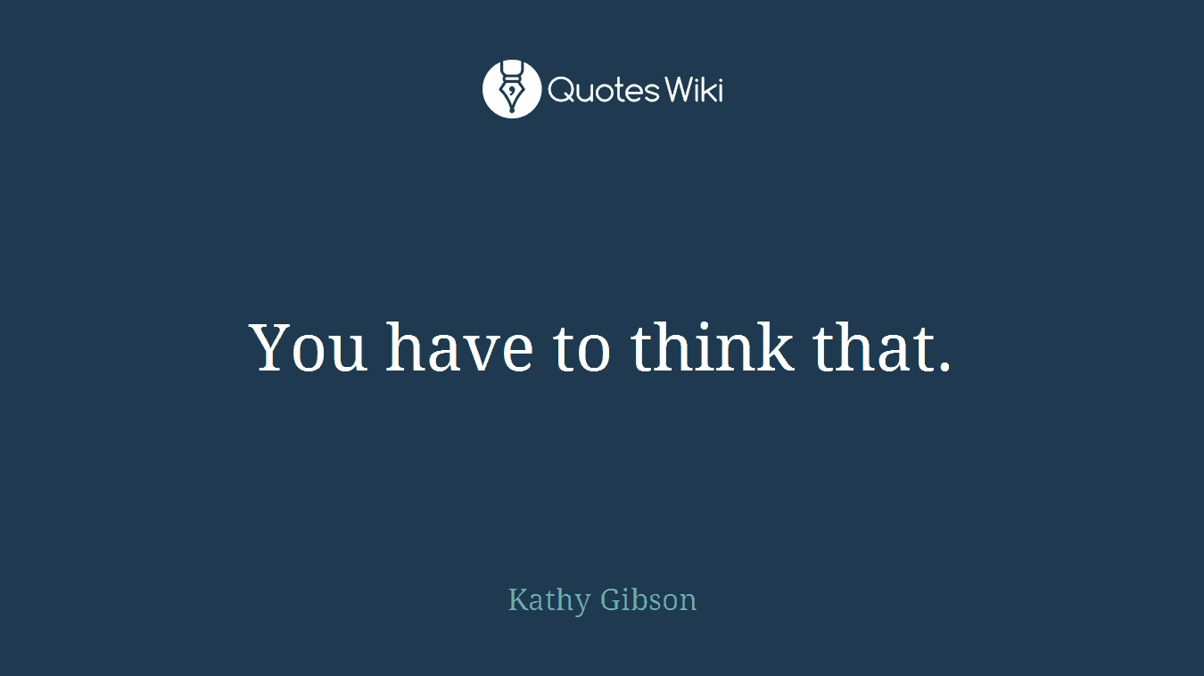 You have to think that.