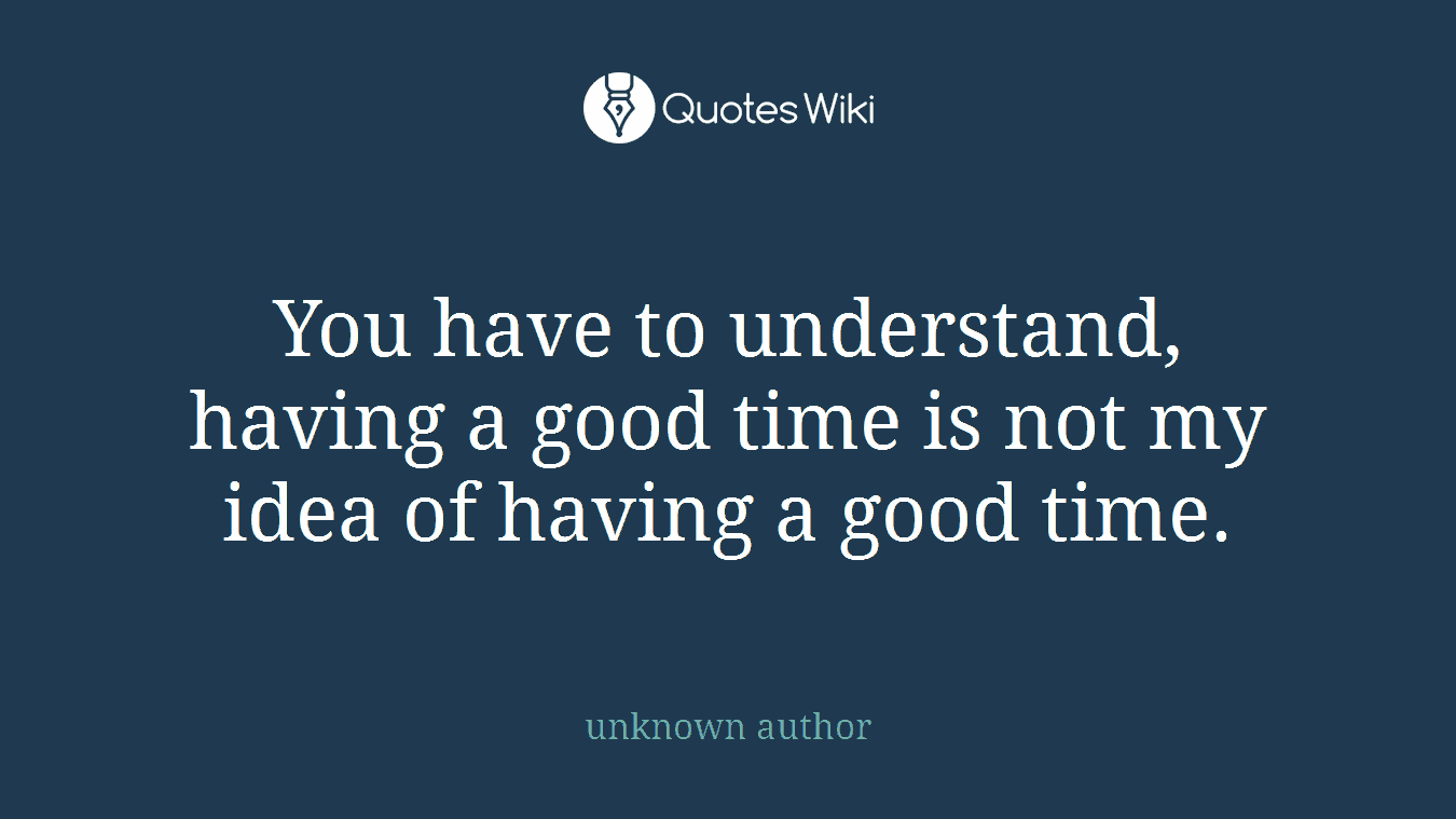 You have to understand, having a good time is not my idea of having a good time.