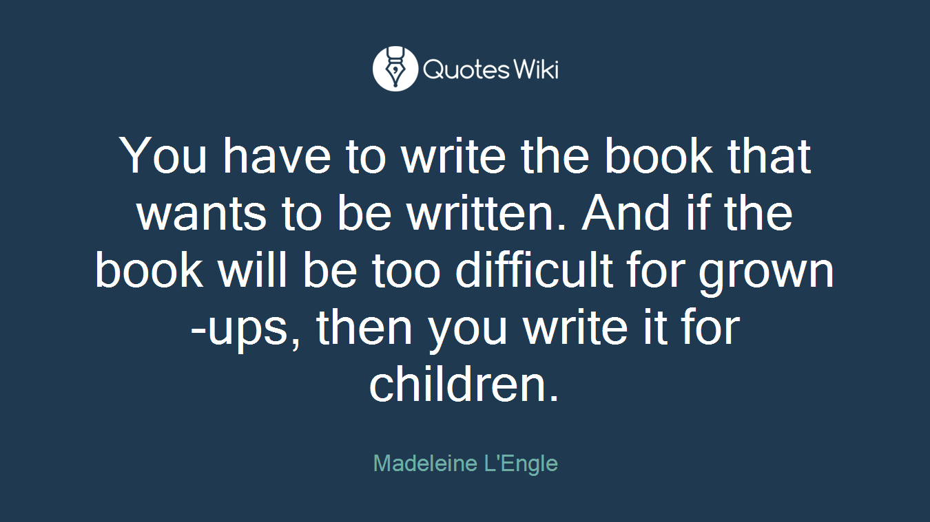 You have to write the book that wants to be written. And if the book will be too difficult for grown-ups, then you write it for children.