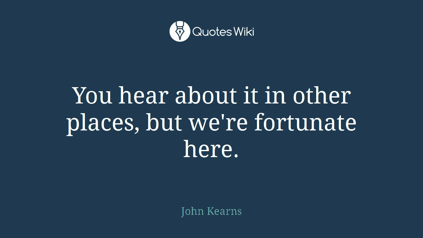 You hear about it in other places, but we're fortunate here.