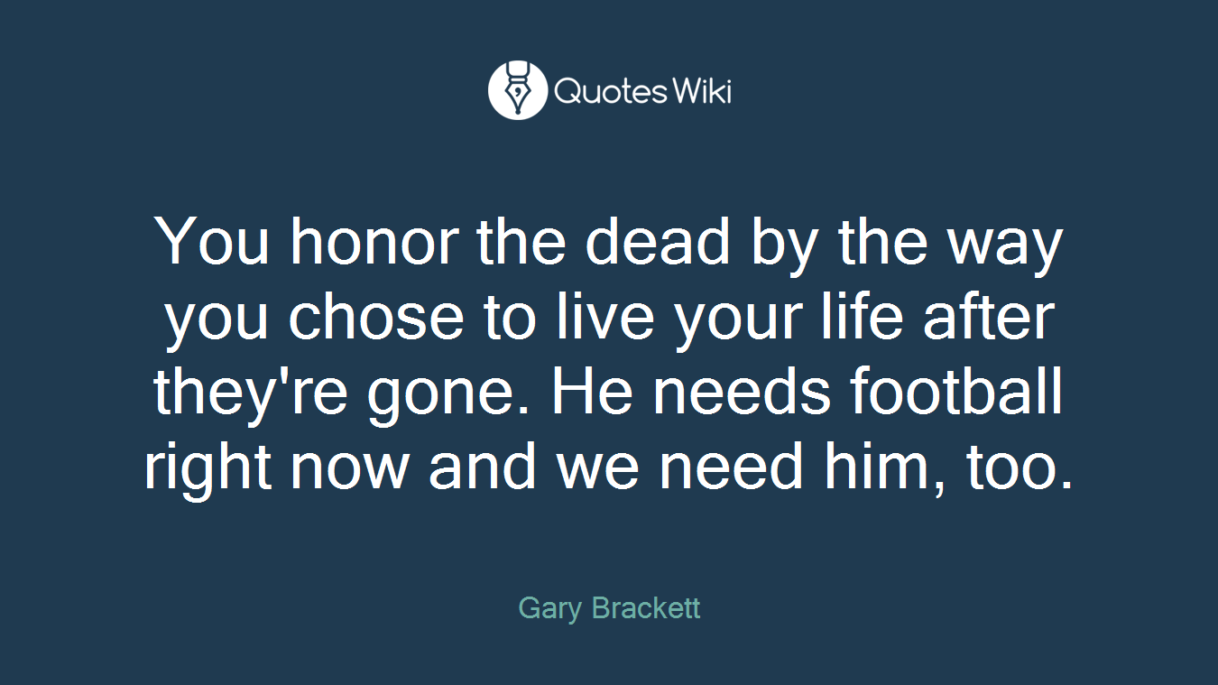 You honor the dead by the way you chose to live your life after they're gone. He needs football right now and we need him, too.