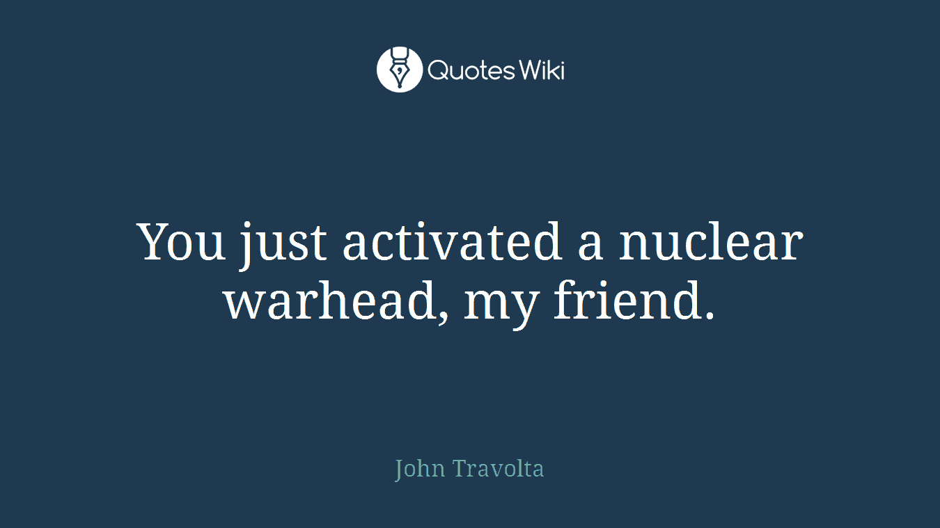 You just activated a nuclear warhead, my friend.