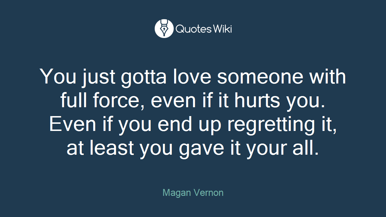 You just gotta love someone with full force, even if it hurts you. Even if you end up regretting it, at least you gave it your all.
