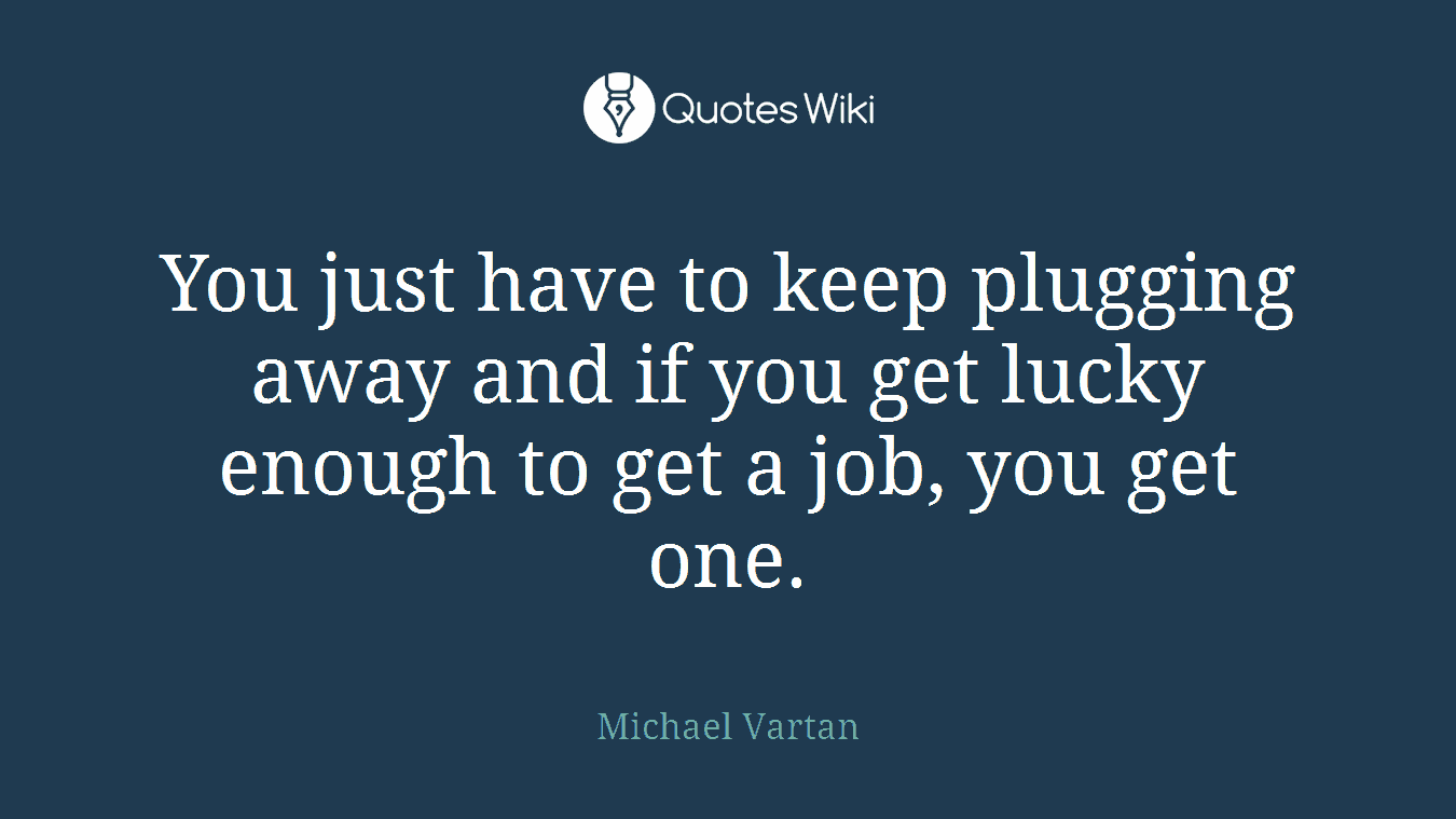 You just have to keep plugging away and if you get lucky enough to get a job, you get one.