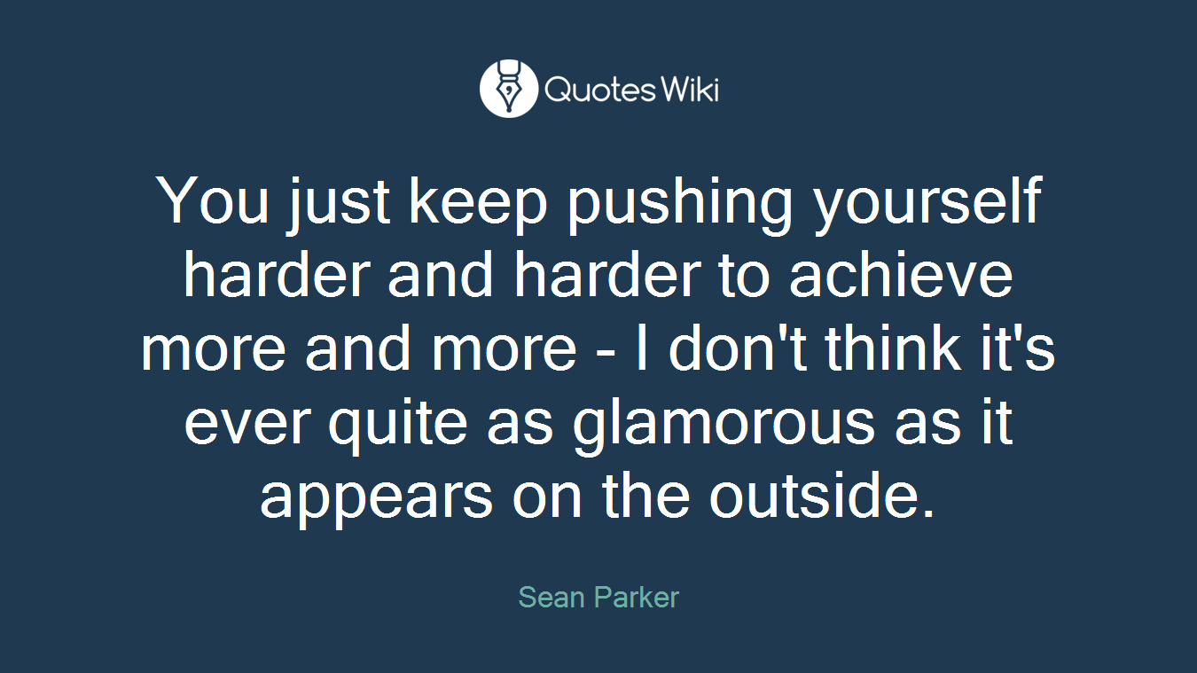 You just keep pushing yourself harder and harder to achieve more and more - I don't think it's ever quite as glamorous as it appears on the outside.