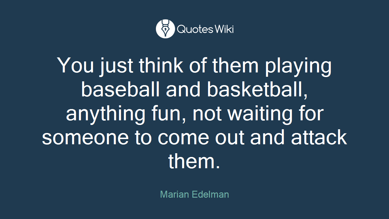 You just think of them playing baseball and basketball, anything fun, not waiting for someone to come out and attack them.