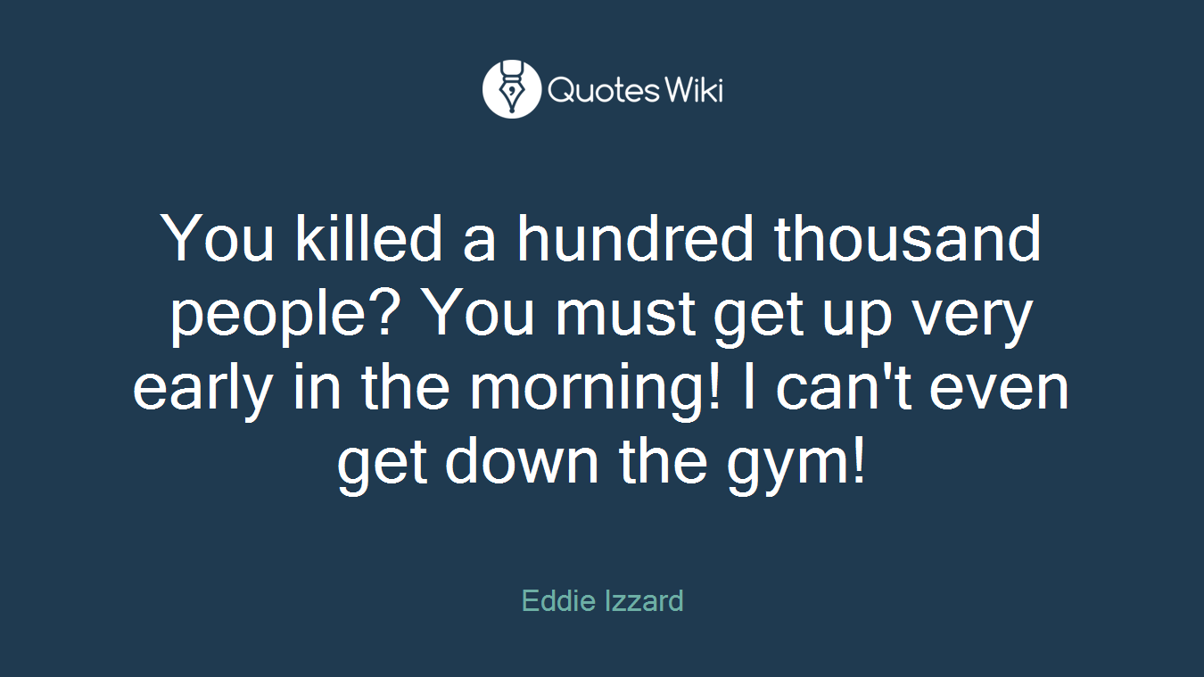 You killed a hundred thousand people? You must get up very early in the morning! I can't even get down the gym!