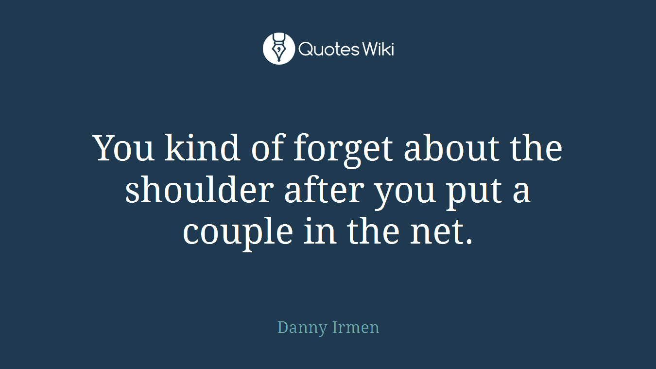 You kind of forget about the shoulder after you put a couple in the net.