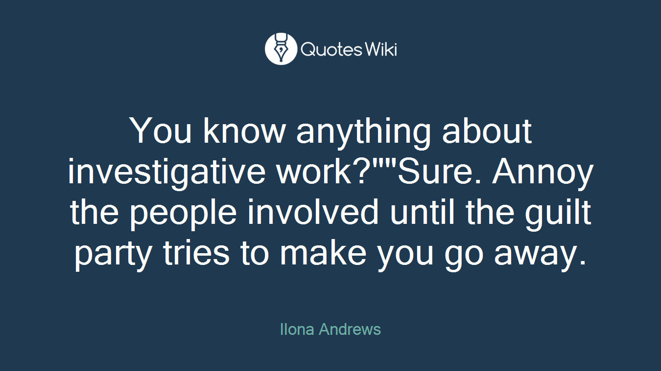 You know anything about investigative work?""Sure. Annoy the people involved until the guilt party tries to make you go away.