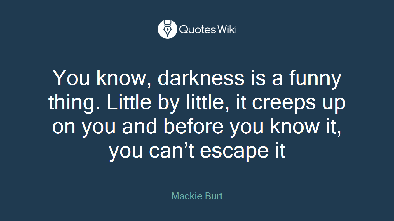 You know, darkness is a funny thing. Little by little, it creeps up on you and before you know it, you can’t escape it