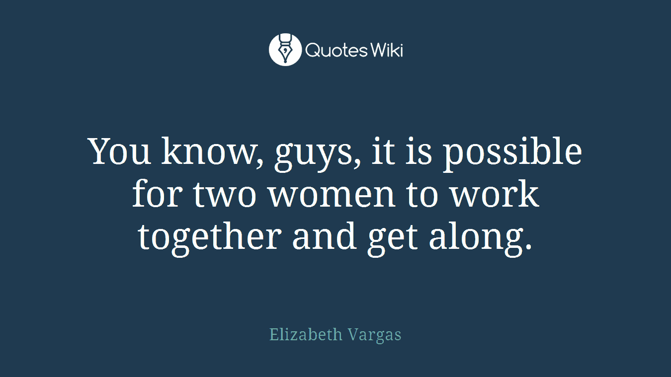 You know, guys, it is possible for two women to work together and get along.